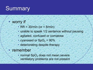 Summary

• worry if
     •   RR > 30/min (or < 8/min)
     •   unable to speak 1/2 sentence without pausing
     •   agitated, confused or comatose
     •   cyanosed or SpO2 < 90%
     •   deteriorating despite therapy
• remember
     • normal SpO2 does not mean severe
       ventilatory problems are not present
 