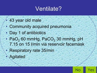 Ventilate?
• 43 year old male
• Community acquired pneumonia
• Day 1 of antibiotics
• PaO2 60 mmHg, PaCO2 30 mmHg, pH
  7.15 on 15 l/min via reservoir facemask
• Respiratory rate 35/min
• Agitated


                                    No      Yes
 