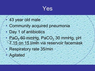Yes
• 43 year old male
• Community acquired pneumonia
• Day 1 of antibiotics
• PaO2 60 mmHg, PaCO2 30 mmHg, pH
  7.15 on 15 l/min via reservoir facemask
• Respiratory rate 35/min
• Agitated
 