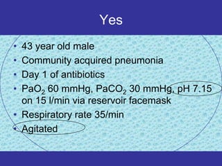 Yes
• 43 year old male
• Community acquired pneumonia
• Day 1 of antibiotics
• PaO2 60 mmHg, PaCO2 30 mmHg, pH 7.15
  on 15 l/min via reservoir facemask
• Respiratory rate 35/min
• Agitated
 