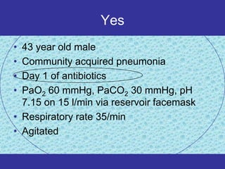 Yes
• 43 year old male
• Community acquired pneumonia
• Day 1 of antibiotics
• PaO2 60 mmHg, PaCO2 30 mmHg, pH
  7.15 on 15 l/min via reservoir facemask
• Respiratory rate 35/min
• Agitated
 