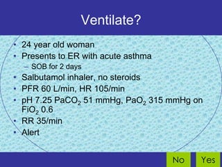 Ventilate?
• 24 year old woman
• Presents to ER with acute asthma
  – SOB for 2 days
• Salbutamol inhaler, no steroids
• PFR 60 L/min, HR 105/min
• pH 7.25 PaCO2 51 mmHg, PaO2 315 mmHg on
  FiO2 0.6
• RR 35/min
• Alert


                                     No   Yes
 