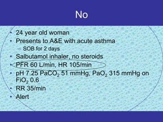No
• 24 year old woman
• Presents to A&E with acute asthma
  – SOB for 2 days
• Salbutamol inhaler, no steroids
• PFR 60 L/min, HR 105/min
• pH 7.25 PaCO2 51 mmHg, PaO2 315 mmHg on
  FiO2 0.6
• RR 35/min
• Alert
 