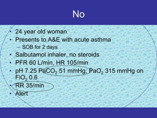 No
• 24 year old woman
• Presents to A&E with acute asthma
  – SOB for 2 days
• Salbutamol inhaler, no steroids
• PFR 60 L/min, HR 105/min
• pH 7.25 PaCO2 51 mmHg, PaO2 315 mmHg on
  FiO2 0.6
• RR 35/min
• Alert
 