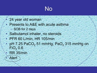 No
• 24 year old woman
• Presents to A&E with acute asthma
  – SOB for 2 days
• Salbutamol inhaler, no steroids
• PFR 60 L/min, HR 105/min
• pH 7.25 PaCO2 51 mmHg, PaO2 315 mmHg on
  FiO2 0.6
• RR 35/min
• Alert
 