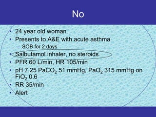 No
• 24 year old woman
• Presents to A&E with acute asthma
  – SOB for 2 days
• Salbutamol inhaler, no steroids
• PFR 60 L/min, HR 105/min
• pH 7.25 PaCO2 51 mmHg, PaO2 315 mmHg on
  FiO2 0.6
• RR 35/min
• Alert
 