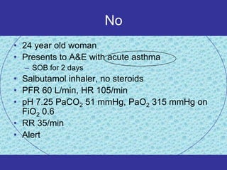 No
• 24 year old woman
• Presents to A&E with acute asthma
  – SOB for 2 days
• Salbutamol inhaler, no steroids
• PFR 60 L/min, HR 105/min
• pH 7.25 PaCO2 51 mmHg, PaO2 315 mmHg on
  FiO2 0.6
• RR 35/min
• Alert
 