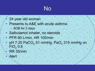 No
• 24 year old woman
• Presents to A&E with acute asthma
  – SOB for 2 days
• Salbutamol inhaler, no steroids
• PFR 60 L/min, HR 105/min
• pH 7.25 PaCO2 51 mmHg, PaO2 315 mmHg on
  FiO2 0.6
• RR 35/min
• Alert
 