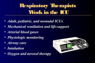 Respiratory Therapists
Work in the ICU
• Adult, pediatric, and neonatal ICUs
• Mechanical ventilation and life-support
• Arterial blood gases
• Physiologic monitoring
• Airway care
• Intubation
• Oxygen and aerosol therapy
 