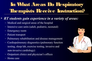 In What Areas Do Respiratory
Therapists Receive Instruction?
• RT students gain experience in a variety of areas:
– Medical and surgical areas of the hospital
– Intensive care units (adult, pediatric, neonatal)
– Emergency room
– Patient transport
– Pulmonary rehabilitation and disease management
– Cardiopulmonary diagnostics (pulmonary function
testing, sleep lab, exercise testing, invasive and
non-invasive cardiology)
– Outpatient clinics and physician’s offices
– Home care
 