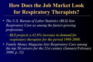 How Does the Job Market Look
for Respiratory Therapists?
• The U.S. Bureau of Labor Statistics (BLS) lists
Respiratory Care as among the fastest growing
professions.
– BLS projects a 42.6% increase in demand for
respiratory therapists for the period 1998-2008.
• Family Money Magazine lists Respiratory Care among
the top 50 careers for the 21st century (January/February
2000, p. 52)
 