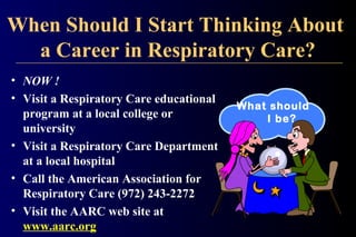 When Should I Start Thinking About
a Career in Respiratory Care?
• NOW !
• Visit a Respiratory Care educational
program at a local college or
university
• Visit a Respiratory Care Department
at a local hospital
• Call the American Association for
Respiratory Care (972) 243-2272
• Visit the AARC web site at
www.aarc.org
What should
I be?
 