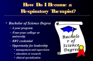 How Do IBecome a
Respiratory Therapist?
• Bachelor of Science Degree
– 4 year program
– Four-year college or
university
– RRT credential
– Opportunity for leadership
• management and supervision
• education or research
• clinical specialization
Bachelo
r of
Science
Degree
 