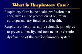 What is Respiratory Care?
Respiratory Care is the health profession that
specializes in the promotion of optimum
cardiopulmonary function and health.
Respiratory therapists apply scientific principles
to prevent, identify, and treat acute or chronic
dysfunction of the cardiopulmonary system.
 