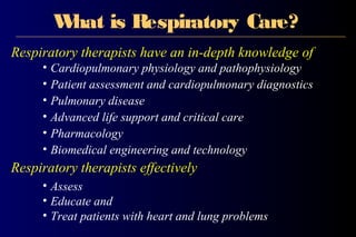 What is Respiratory Care?
Respiratory therapists have an in-depth knowledge of
• Cardiopulmonary physiology and pathophysiology
• Patient assessment and cardiopulmonary diagnostics
• Pulmonary disease
• Advanced life support and critical care
• Pharmacology
• Biomedical engineering and technology
Respiratory therapists effectively
• Assess
• Educate and
• Treat patients with heart and lung problems
 