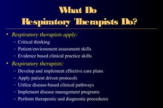 What Do
Respiratory Therapists Do?
• Respiratory therapists apply:
– Critical thinking
– Patient/environment assessment skills
– Evidence based clinical practice skills
• Respiratory therapists:
– Develop and implement effective care plans
– Apply patient driven protocols
– Utilize disease-based clinical pathways
– Implement disease management programs
– Perform therapeutic and diagnostic procedures
 