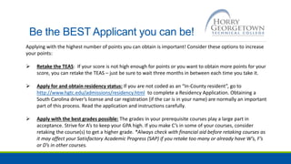 Be the BEST Applicant you can be!
Applying with the highest number of points you can obtain is important! Consider these options to increase
your points:
 Retake the TEAS: If your score is not high enough for points or you want to obtain more points for your
score, you can retake the TEAS – just be sure to wait three months in between each time you take it.
 Apply for and obtain residency status: If you are not coded as an “In-County resident”, go to
http://www.hgtc.edu/admissions/residency.html to complete a Residency Application. Obtaining a
South Carolina driver’s license and car registration (if the car is in your name) are normally an important
part of this process. Read the application and instructions carefully.
 Apply with the best grades possible: The grades in your prerequisite courses play a large part in
acceptance. Strive for A’s to keep your GPA high. If you make C’s in some of your courses, consider
retaking the course(s) to get a higher grade. *Always check with financial aid before retaking courses as
it may affect your Satisfactory Academic Progress (SAP) if you retake too many or already have W’s, F’s
or D’s in other courses.
 