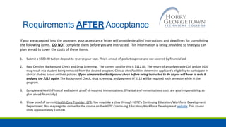Requirements AFTER Acceptance
If you are accepted into the program, your acceptance letter will provide detailed instructions and deadlines for completing
the following items. DO NOT complete them before you are instructed. This information is being provided so that you can
plan ahead to cover the costs of these items.
1. Submit a $500.00 tuition deposit to reserve your seat. This is an out-of-pocket expense and not covered by financial aid.
2. Pass Certified Background Check and Drug Screening. The current cost for this is $112.00. The return of an unfavorable CBS and/or UDS
may result in a student being removed from the desired program. Clinical sites/facilities determine applicant’s eligibility to participate in
clinical studies based on their policies. If you complete the background check before being instructed to do so you will have to redo it
and pay the $112 again. The Background Check, drug screening, and payment of $112 will be required each semester while in the
program.
3. Complete a Health Physical and submit proof of required immunizations. (Physical and immunizations costs are your responsibility, so
plan ahead financially.)
4. Show proof of current Health Care Providers CPR. You may take a class through HGTC’s Continuing Education/Workforce Development
Department. You may register online for the course on the HGTC Continuing Education/Workforce Development website. This course
costs approximately $105.00.
 