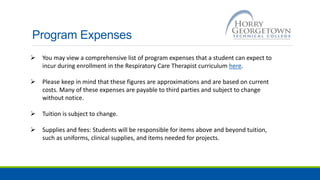 Program Expenses
 You may view a comprehensive list of program expenses that a student can expect to
incur during enrollment in the Respiratory Care Therapist curriculum here.
 Please keep in mind that these figures are approximations and are based on current
costs. Many of these expenses are payable to third parties and subject to change
without notice.
 Tuition is subject to change.
 Supplies and fees: Students will be responsible for items above and beyond tuition,
such as uniforms, clinical supplies, and items needed for projects.
 