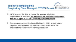 You have completed the
Respiratory Care Therapist STEPS Session!
 HGTC reserves the right to change the program admission
requirements at any time. You must meet the admission requirements
that are in effect at the time you submit your application.
 Please review the checklist located below this STEPS Session on the
Libguides page and enter the information requested below the
checklist to receive credit for viewing this session.
 