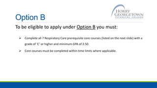 Option B
To be eligible to apply under Option B you must:
 Complete all 7 Respiratory Care prerequisite core courses (listed on the next slide) with a
grade of ‘C’ or higher and minimum GPA of 2.50.
 Core courses must be completed within time limits where applicable.
 