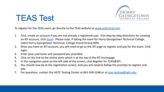 TEAS Test
To register for the TEAS exam, go directly to the TEAS website at www.atitesting.com:
1. First, create an account if you are not already a registered user. (For step-by-step directions for creating
an ATI account, click here). Please note, if taking the exam for Horry-Georgetown Technical College,
select Horry-Georgetown Technical, College Grand Strand ADN.
2. Once you have an ATI account, you will need to go to the ATI page to register and pay for the exam. Click
login.
3. Enter your username and password you provided.
4. Click on the link to the online store which is at the top of the ATI homepage.
5. In the navigation pane on the left side of the screen, click Register for TEAS@ATI.
6. You should now be at the registration screen, and you will need to follow the prompts to register and
pay.
7. For questions, contact the HGTC Testing Center at 843-349-5248 or at teas-testing@hgtc.edu.
 