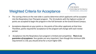 Weighted Criteria for Acceptance
 The scoring criteria on the next slide is used to determine which applicants will be accepted
into the Respiratory Care Therapist program. The 16 students with the highest number of
points are accepted to begin the program in the Fall Semester at the Grand Strand Campus.
 Acceptance depends on your points vs. the points of the other applicants at that time.
Therefore, points required for acceptance to the program will change with each review
period.
 Acceptance into the Respiratory Care program is limited and competitive. There is no
guarantee of acceptance. Your grades are very important. Even though the minimum GPA
requirement is 2.50, you should strive for a much higher GPA.
 