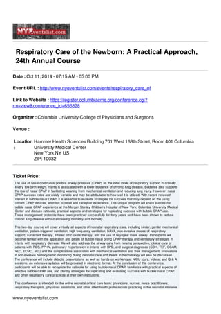 Respiratory Care of the Newborn: A Practical Approach,
24th Annual Course
Date : Oct 11, 2014 - 07:15 AM - 05:00 PM
Event URL : http://www.nyeventslist.com/events/respiratory_care_of
Link to Website : https://register.columbiacme.org/conference.cgi?
rm=view&conference_id=656828
Organizer : Columbia University College of Physicians and Surgeons
Venue :
Location
:
Hammer Health Sciences Building 701 West 168th Street, Room 401 Columbia
University Medical Center
New York NY US
ZIP: 10032
Ticket Price:
The use of nasal continuous positive airway pressure (CPAP) as the initial mode of respiratory support in critically
ill very low birth weight infants is associated with a lower incidence of chronic lung disease. Evidence also supports
the role of nasal CPAP in facilitating weaning from mechanical ventilation and reducing lung injury. However, nasal
CPAP success rates are widely variable and may be attributable to how well it is utilized. With recent renewed
interest in bubble nasal CPAP, it is essential to evaluate strategies for success that may depend on the using
correct CPAP devices, attention to detail and caregiver experience. This unique program will share successful
bubble nasal CPAP experience at the Morgan Stanley Children’s Hospital of New York, Columbia University Medical
Center and discuss rationale, practical aspects and strategies for replicating success with bubble CPAP use.
These management protocols have been practiced successfully for forty years and have been shown to reduce
chronic lung disease without increasing morbidity and mortality.
This two-day course will cover virtually all aspects of neonatal respiratory care, including kinder, gentler mechanical
ventilation, patient-triggered ventilation, high frequency ventilation, NAVA, non-invasive modes of respiratory
support, surfactant therapy, inhaled nitric oxide therapy, and the use of laryngeal mask airway. Participants will
become familiar with the application and pitfalls of bubble nasal prong CPAP therapy and ventilatory strategies in
infants with respiratory distress. We will also address the airway care from nursing perspective, clinical care of
patients with RDS, PPHN, pulmonary hypertension in infants with BPD, and surgical diagnoses (CDH, TEF, CCAM,
NEC, ECMO, etc.) and the complications associated with mechanical ventilation and their management. Innovations
in non-invasive hemodynamic monitoring during neonatal care and Pearls in Neonatology will also be discussed.
The conference will include didactic presentations as well as hands-on workshops, NICU tours, videos, and Q & A
sessions. An extensive syllabus will be provided in electronic format. At the conclusion of this conference,
participants will be able to recognize the rationale for using bubble nasal CPAP, familiarize with practical aspects of
effective bubble CPAP use, and identify strategies for replicating and evaluating success with bubble nasal CPAP
and other respiratory care practices at their own institutions.
This conference is intended for the entire neonatal critical care team: physicians, nurses, nurse practitioners,
respiratory therapists, physician assistants, and other allied health professionals practicing in the neonatal intensive
www.nyeventslist.com
 