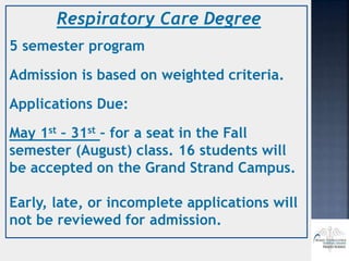 Respiratory Care Degree
5 semester program
Admission is based on weighted criteria.
Applications Due:
May 1st – 31st – for a seat in the Fall
semester (August) class. 16 students will
be accepted on the Grand Strand Campus.
Early, late, or incomplete applications will
not be reviewed for admission.
 
