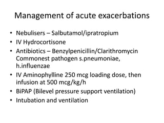 Management of acute exacerbations
• Nebulisers – Salbutamol/ipratropium
• IV Hydrocortisone
• Antibiotics – Benzylpenicillin/Clarithromycin
Commonest pathogen s.pneumoniae,
h.influenzae
• IV Aminophylline 250 mcg loading dose, then
infusion at 500 mcg/kg/h
• BiPAP (Bilevel pressure support ventilation)
• Intubation and ventilation
 