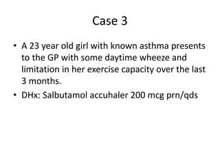 Case 3
• A 23 year old girl with known asthma presents
to the GP with some daytime wheeze and
limitation in her exercise capacity over the last
3 months.
• DHx: Salbutamol accuhaler 200 mcg prn/qds
 