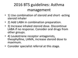 2016 BTS guidelines: Asthma
management
• 1) Use combination of steroid and short -acting
steroid inhaler
• 2) Add LABA in combination preparation.
• 3) Increase inhaled steroid dose. Discontinue
LABA if no response. Consider oral drugs from
other groups.
• 4) Leukotriene receptor antagonists,
theophylline, LAMA, increase steroid dose to
maximum.
• Consider specialist referral at this stage.
 