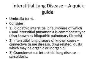 Interstitial Lung Disease – A quick
guide
• Umbrella term.
• Consider:
• 1) Idiopathic interstitial pneumonias of which
usual interstitial pneumonia is commonest type
(also known as idiopathic pulmonary fibrosis)
• 2) Interstitial lung disease of known cause –
connective tissue disease, drug related, dusts
which may be organic or inorganic.
• 3) Granulomatous interstitial lung disease –
sarcoidosis.
 