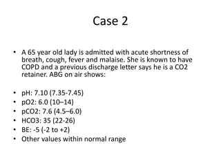 Case 2
• A 65 year old lady is admitted with acute shortness of
breath, cough, fever and malaise. She is known to have
COPD and a previous discharge letter says he is a CO2
retainer. ABG on air shows:
• pH: 7.10 (7.35-7.45)
• pO2: 6.0 (10–14)
• pCO2: 7.6 (4.5–6.0)
• HCO3: 35 (22-26)
• BE: -5 (-2 to +2)
• Other values within normal range
 