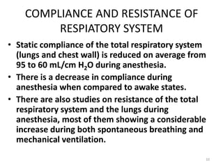 COMPLIANCE AND RESISTANCE OF
RESPIATORY SYSTEM
• Static compliance of the total respiratory system
(lungs and chest wall) is reduced on average from
95 to 60 mL/cm H2O during anesthesia.
• There is a decrease in compliance during
anesthesia when compared to awake states.
• There are also studies on resistance of the total
respiratory system and the lungs during
anesthesia, most of them showing a considerable
increase during both spontaneous breathing and
mechanical ventilation.
10
 