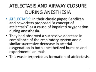 ATELECTASIS AND AIRWAY CLOSURE
DURING ANESTHESIA
• ATELECTASIS: In their classic paper, Bendixen
and coworkers proposed “a concept of
atelectasis” as a cause of impaired oxygenation
during anesthesia.
• They had observed a successive decrease in
compliance of the respiratory system and a
similar successive decrease in arterial
oxygenation in both anesthetized humans and
experimental animals.
• This was interpreted as formation of atelectasis.
13
 