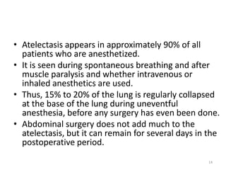 • Atelectasis appears in approximately 90% of all
patients who are anesthetized.
• It is seen during spontaneous breathing and after
muscle paralysis and whether intravenous or
inhaled anesthetics are used.
• Thus, 15% to 20% of the lung is regularly collapsed
at the base of the lung during uneventful
anesthesia, before any surgery has even been done.
• Abdominal surgery does not add much to the
atelectasis, but it can remain for several days in the
postoperative period.
14
 