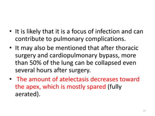 • It is likely that it is a focus of infection and can
contribute to pulmonary complications.
• It may also be mentioned that after thoracic
surgery and cardiopulmonary bypass, more
than 50% of the lung can be collapsed even
several hours after surgery.
• The amount of atelectasis decreases toward
the apex, which is mostly spared (fully
aerated).
15
 