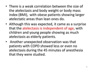 • There is a weak correlation between the size of
the atelectasis and body weight or body mass
index (BMI), with obese patients showing larger
atelectatic areas than lean ones do.
• Although this was expected, it came as a surprise
that the atelectasis is independent of age, with
children and young people showing as much
atelectasis as elderly patients.
• Another unexpected observation was that
patients with COPD showed less or even no
atelectasis during the 45 minutes of anesthesia
that they were studied.
16
 