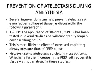 PREVENTION OF ATELECTASIS DURING
ANESTHESIA
• Several interventions can help prevent atelectasis or
even reopen collapsed tissue, as discussed in the
following paragraphs:
• 1)PEEP: The application of 10–cm H2O PEEP has been
tested in several studies and will consistently reopen
collapsed lung tissue.
• This is more likely an effect of increased inspiratory
airway pressure than of PEEP per se.
• However, some atelectasis persists in most patients.
Whether a further increase in the PEEP will reopen this
tissue was not analyzed in these studies.
18
 