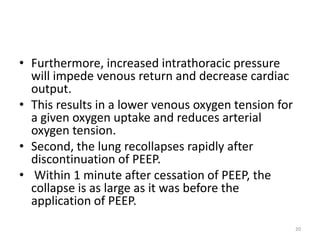 • Furthermore, increased intrathoracic pressure
will impede venous return and decrease cardiac
output.
• This results in a lower venous oxygen tension for
a given oxygen uptake and reduces arterial
oxygen tension.
• Second, the lung recollapses rapidly after
discontinuation of PEEP.
• Within 1 minute after cessation of PEEP, the
collapse is as large as it was before the
application of PEEP.
20
 