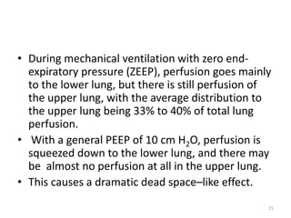 • During mechanical ventilation with zero end-
expiratory pressure (ZEEP), perfusion goes mainly
to the lower lung, but there is still perfusion of
the upper lung, with the average distribution to
the upper lung being 33% to 40% of total lung
perfusion.
• With a general PEEP of 10 cm H2O, perfusion is
squeezed down to the lower lung, and there may
be almost no perfusion at all in the upper lung.
• This causes a dramatic dead space–like effect.
21
 