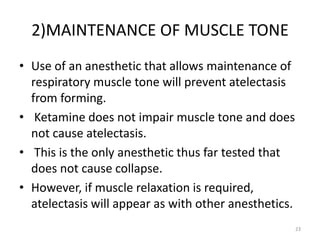 2)MAINTENANCE OF MUSCLE TONE
• Use of an anesthetic that allows maintenance of
respiratory muscle tone will prevent atelectasis
from forming.
• Ketamine does not impair muscle tone and does
not cause atelectasis.
• This is the only anesthetic thus far tested that
does not cause collapse.
• However, if muscle relaxation is required,
atelectasis will appear as with other anesthetics.
23
 