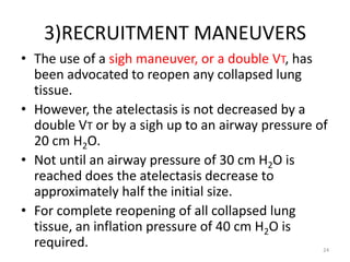 3)RECRUITMENT MANEUVERS
• The use of a sigh maneuver, or a double VT, has
been advocated to reopen any collapsed lung
tissue.
• However, the atelectasis is not decreased by a
double VT or by a sigh up to an airway pressure of
20 cm H2O.
• Not until an airway pressure of 30 cm H2O is
reached does the atelectasis decrease to
approximately half the initial size.
• For complete reopening of all collapsed lung
tissue, an inflation pressure of 40 cm H2O is
required. 24
 