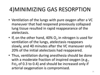 4)MINIMIZING GAS RESORPTION
• Ventilation of the lungs with pure oxygen after a VC
maneuver that had reopened previously collapsed
lung tissue resulted in rapid reappearance of the
atelectasis.
• If, on the other hand, 40% O2 in nitrogen is used for
ventilation of the lungs, atelectasis reappears
slowly, and 40 minutes after the VC maneuver only
20% of the initial atelectasis had reappeared.
• Thus, ventilation during anesthesia should be done
with a moderate fraction of inspired oxygen (e.g.,
FIO2 of 0.3 to 0.4) and should be increased only if
arterial oxygenation is compromised.
26
 