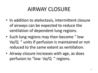 AIRWAY CLOSURE
• In addition to atelectasis, intermittent closure
of airways can be expected to reduce the
ventilation of dependent lung regions.
• Such lung regions may then become “ low
Va/Q ” units if perfusion is maintained or not
reduced to the same extent as ventilation.
• Airway closure increases with age, as does
perfusion to “low- Va/Q ” regions.
29
 