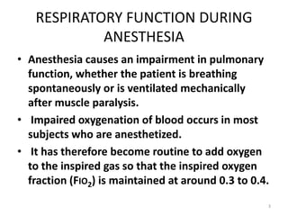 RESPIRATORY FUNCTION DURING
ANESTHESIA
• Anesthesia causes an impairment in pulmonary
function, whether the patient is breathing
spontaneously or is ventilated mechanically
after muscle paralysis.
• Impaired oxygenation of blood occurs in most
subjects who are anesthetized.
• It has therefore become routine to add oxygen
to the inspired gas so that the inspired oxygen
fraction (FIO2) is maintained at around 0.3 to 0.4.
3
 