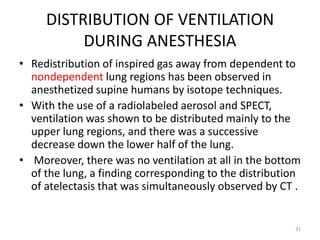 DISTRIBUTION OF VENTILATION
DURING ANESTHESIA
• Redistribution of inspired gas away from dependent to
nondependent lung regions has been observed in
anesthetized supine humans by isotope techniques.
• With the use of a radiolabeled aerosol and SPECT,
ventilation was shown to be distributed mainly to the
upper lung regions, and there was a successive
decrease down the lower half of the lung.
• Moreover, there was no ventilation at all in the bottom
of the lung, a finding corresponding to the distribution
of atelectasis that was simultaneously observed by CT .
31
 