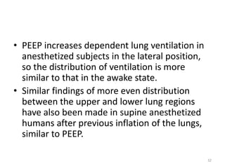 • PEEP increases dependent lung ventilation in
anesthetized subjects in the lateral position,
so the distribution of ventilation is more
similar to that in the awake state.
• Similar findings of more even distribution
between the upper and lower lung regions
have also been made in supine anesthetized
humans after previous inflation of the lungs,
similar to PEEP.
32
 