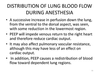 DISTRIBUTION OF LUNG BLOOD FLOW
DURING ANESTHESIA
• A successive increase in perfusion down the lung,
from the ventral to the dorsal aspect, was seen,
with some reduction in the lowermost region.
• PEEP will impede venous return to the right heart
and therefore reduce cardiac output.
• It may also affect pulmonary vascular resistance,
although this may have less of an effect on
cardiac output.
• In addition, PEEP causes a redistribution of blood
flow toward dependent lung regions.
33
 